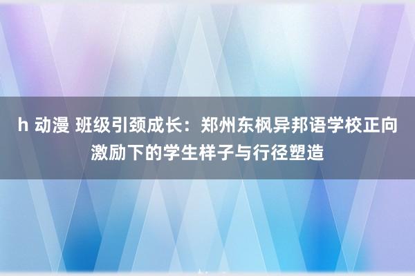 h 动漫 班级引颈成长：郑州东枫异邦语学校正向激励下的学生样子与行径塑造