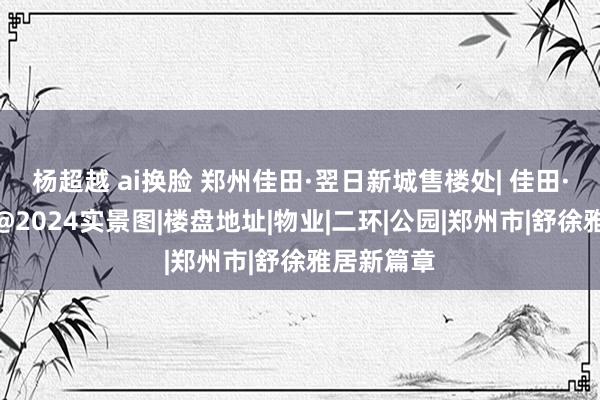 杨超越 ai换脸 郑州佳田·翌日新城售楼处| 佳田·翌日新城@2024实景图|楼盘地址|物业|二环|公园|郑州市|舒徐雅居新篇章