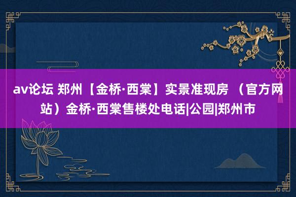 av论坛 郑州【金桥·西棠】实景准现房 （官方网站）金桥·西棠售楼处电话|公园|郑州市