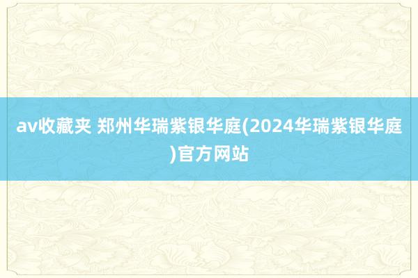 av收藏夹 郑州华瑞紫银华庭(2024华瑞紫银华庭)官方网站