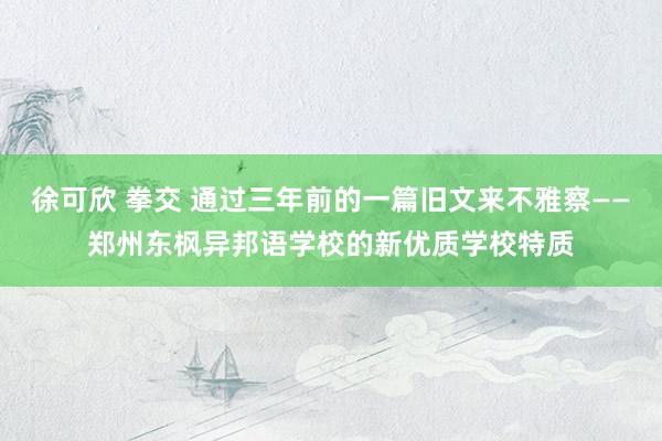 徐可欣 拳交 通过三年前的一篇旧文来不雅察——郑州东枫异邦语学校的新优质学校特质