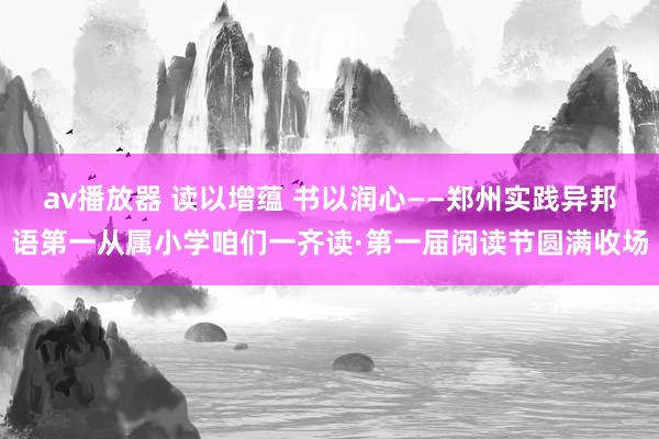 av播放器 读以增蕴 书以润心——郑州实践异邦语第一从属小学咱们一齐读·第一届阅读节圆满收场