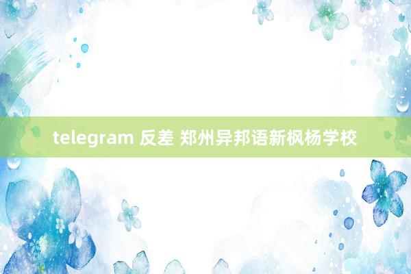 telegram 反差 郑州异邦语新枫杨学校